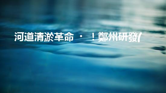 河道清淤革命！鄭州研發(fā)出專用設(shè)備，徹底解決城市水患隱患？